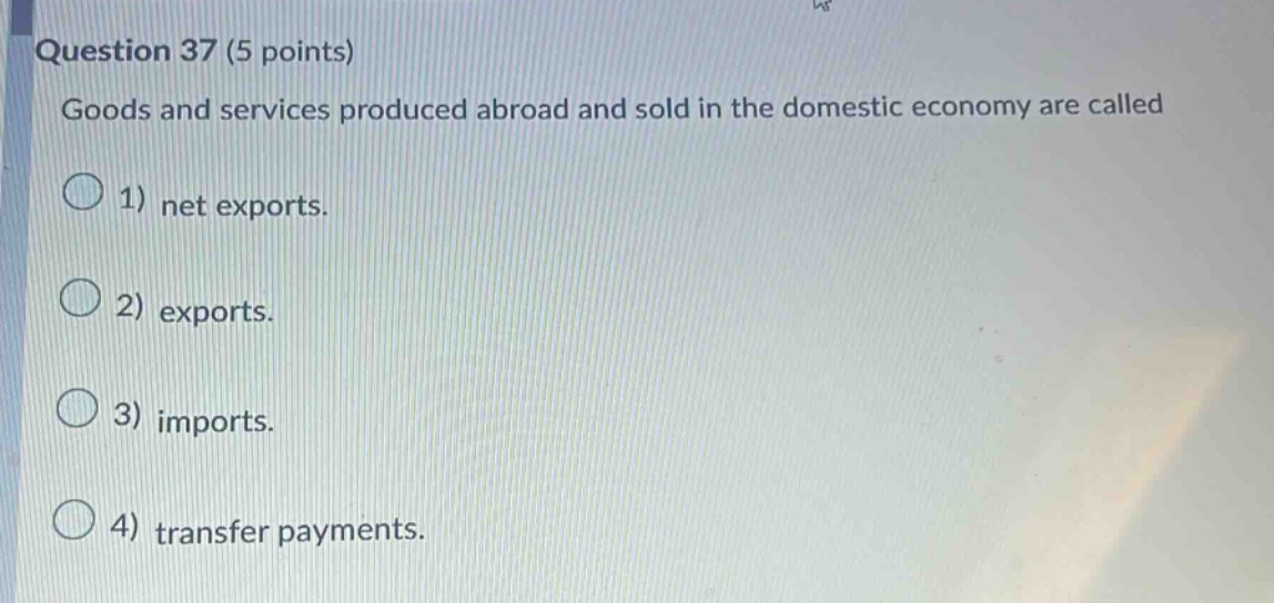 question 37 (5 points) goods and services produced abroad and sold in the domestic economy are called 1) net exports. 2) exports. 3) imports. 4) transfer payments.