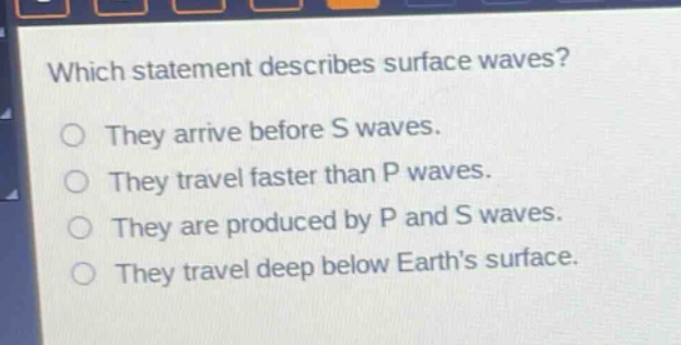which statement describes surface waves? they arrive before s waves. they travel faster than p waves. they are produced by p and s waves. they travel deep below earth’s surface.