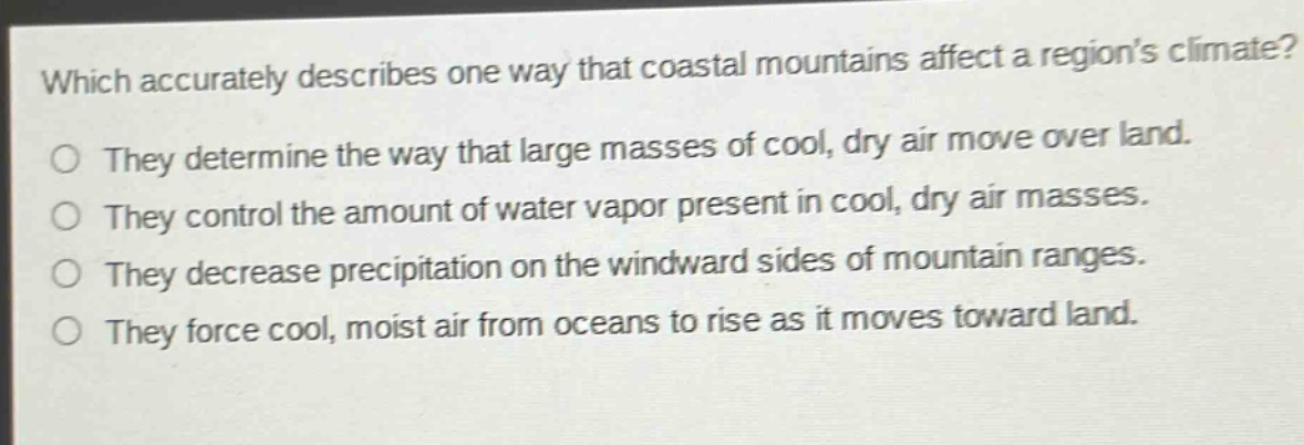 which accurately describes one way that coastal mountains affect a regions climate? they determine the way that large masses of cool, dry air move over land. they control the amount of water vapor present in cool, dry air masses. they decrease precipitation on the windward sides of mountain ranges. they force cool, moist air from oceans to rise as it moves toward land.