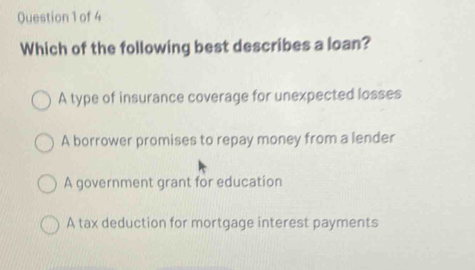 question 1 of 4 which of the following best describes a loan? a type of insurance coverage for unexpected losses a borrower promises to repay money from a lender a government grant for education a tax deduction for mortgage interest payments