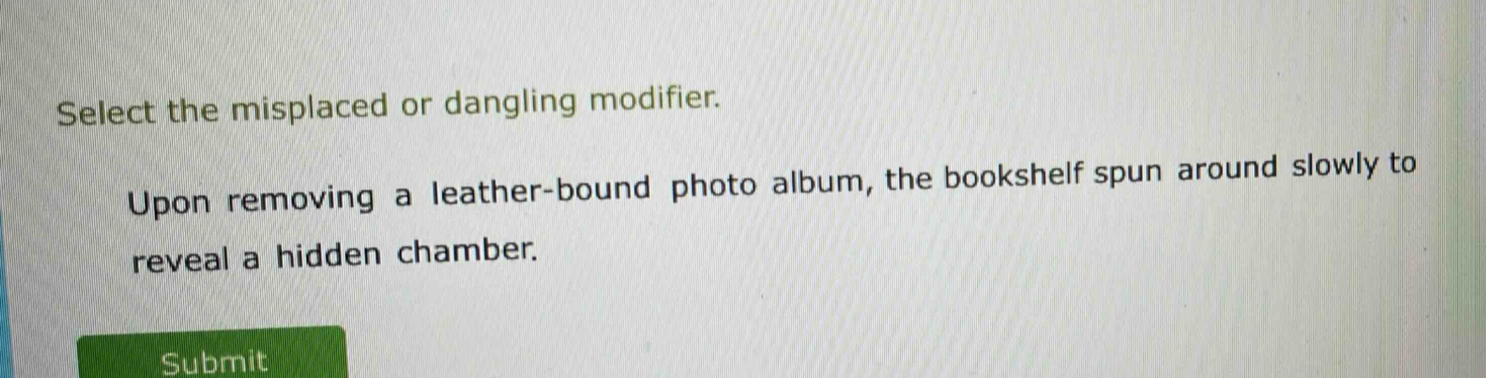 select the misplaced or dangling modifier. upon removing a leather - bound photo album, the bookshelf spun around slowly to reveal a hidden chamber.