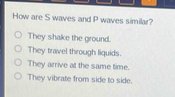 how are s waves and p waves similar? they shake the ground. they travel through liquids. they arrive at the same time. they vibrate from side to side.