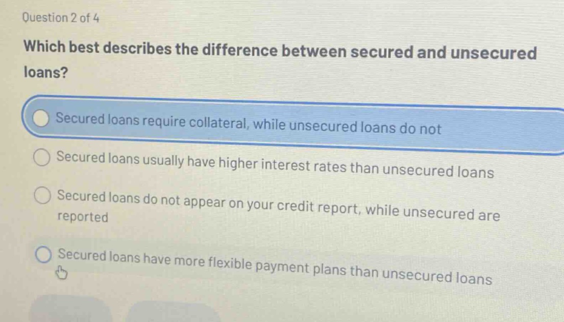 question 2 of 4 which best describes the difference between secured and unsecured loans? secured loans require collateral, while unsecured loans do not secured loans usually have higher interest rates than unsecured loans secured loans do not appear on your credit report, while unsecured are reported secured loans have more flexible payment plans than unsecured loans