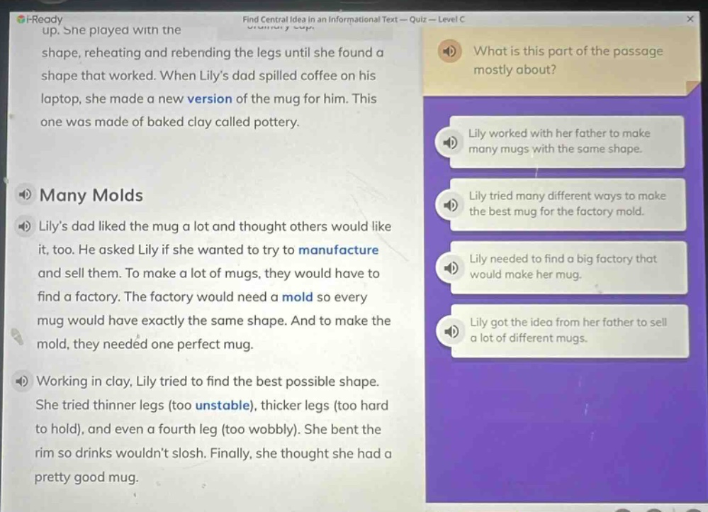find central idea in an informational text - quiz - level c up. she played with the shape, reheating and rebending the legs until she found a shape that worked. when lilys dad spilled coffee on his laptop, she made a new version of the mug for him. this one was made of baked clay called pottery. many molds lilys dad liked the mug a lot and thought others would like it, too. he asked lily if she wanted to try to manufacture and sell them. to make a lot of mugs, they would have to find a factory. the factory would need a mold so every mug would have exactly the same shape. and to make the mold, they needed one perfect mug. working in clay, lily tried to find the best possible shape. she tried thinner legs (too unstable), thicker legs (too hard to hold), and even a fourth leg (too wobbly). she bent the rim so drinks wouldnt slosh. finally, she thought she had a pretty good mug. what is this part of the passage mostly about? lily worked with her father to make many mugs with the same shape. lily tried many different ways to make the best mug for the factory mold. lily needed to find a big factory that would make her mug. lily got the idea from her father to sell a lot of different mugs.