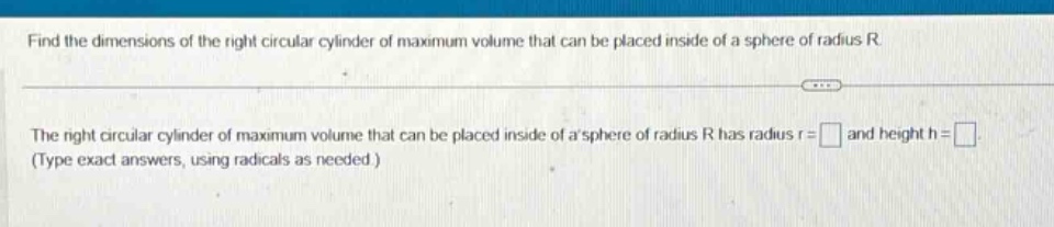 find the dimensions of the right circular cylinder of maximum volume that can be placed inside of a sphere of radius r. the right circular cylinder of maximum volume that can be placed inside of a sphere of radius r has radius r = and height h = (type exact answers, using radicals as needed.)