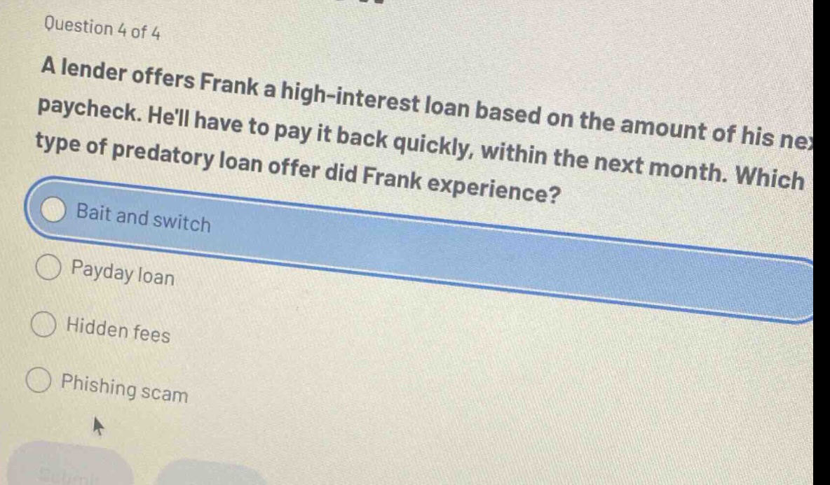 question 4 of 4 a lender offers frank a high - interest loan based on the amount of his next paycheck. hell have to pay it back quickly, within the next month. which type of predatory loan offer did frank experience? bait and switch payday loan hidden fees phishing scam
