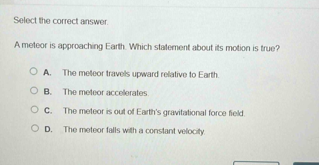select the correct answer. a meteor is approaching earth. which statement about its motion is true? a. the meteor travels upward relative to earth. b. the meteor accelerates. c. the meteor is out of earths gravitational force field. d. the meteor falls with a constant velocity.