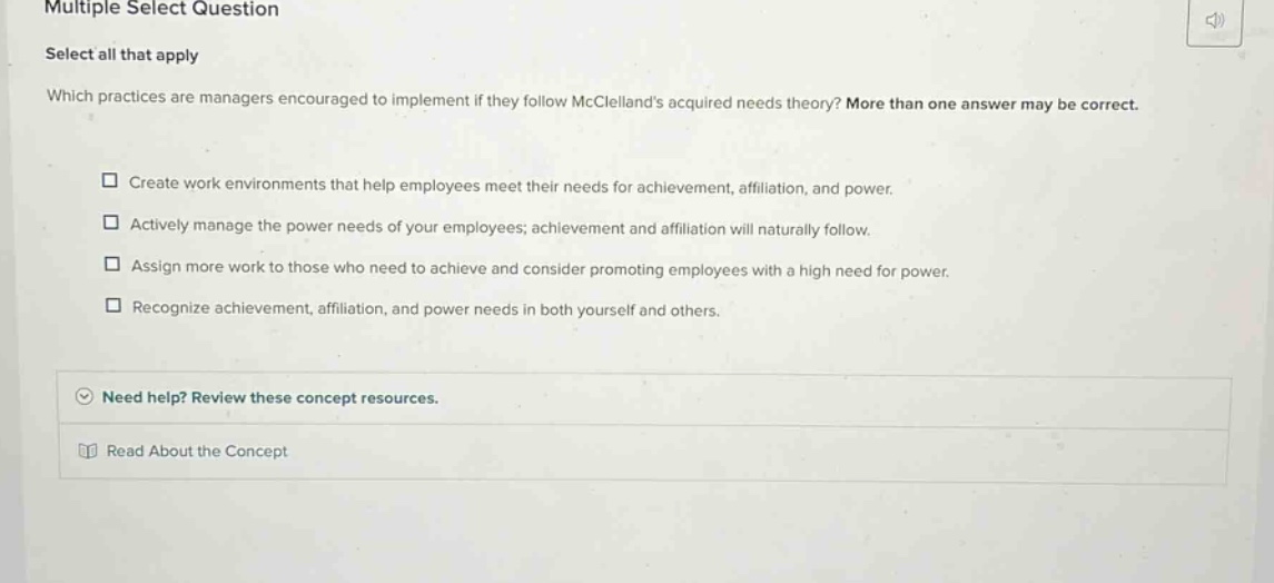 multiple select question select all that apply which practices are managers encouraged to implement if they follow mcclellands acquired needs theory? more than one answer may be correct. create work environments that help employees meet their needs for achievement, affiliation, and power. actively manage the power needs of your employees; achievement and affiliation will naturally follow. assign more work to those who need to achieve and consider promoting employees with a high need for power. recognize achievement, affiliation, and power needs in both yourself and others. need help? review these concept resources. read about the concept