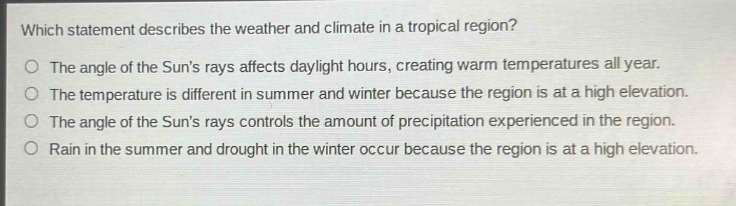 which statement describes the weather and climate in a tropical region? the angle of the suns rays affects daylight hours, creating warm temperatures all year. the temperature is different in summer and winter because the region is at a high elevation. the angle of the suns rays controls the amount of precipitation experienced in the region. rain in the summer and drought in the winter occur because the region is at a high elevation.