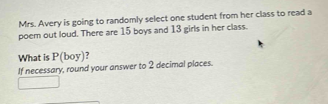 mrs. avery is going to randomly select one student from her class to read a poem out loud. there are 15 boys and 13 girls in her class. what is p(boy)? if necessary, round your answer to 2 decimal places.