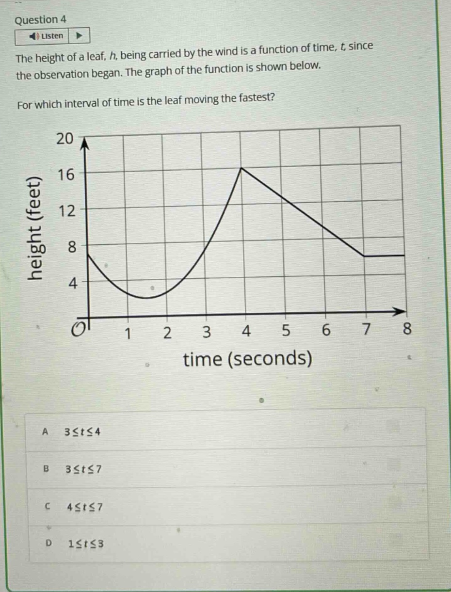question 4 listen the height of a leaf, h, being carried by the wind is a function of time, t since the observation began. the graph of the function is shown below. for which interval of time is the leaf moving the fastest? a 3≤t≤4 b 3≤t≤7 c 4≤t≤7 d 1≤t≤3