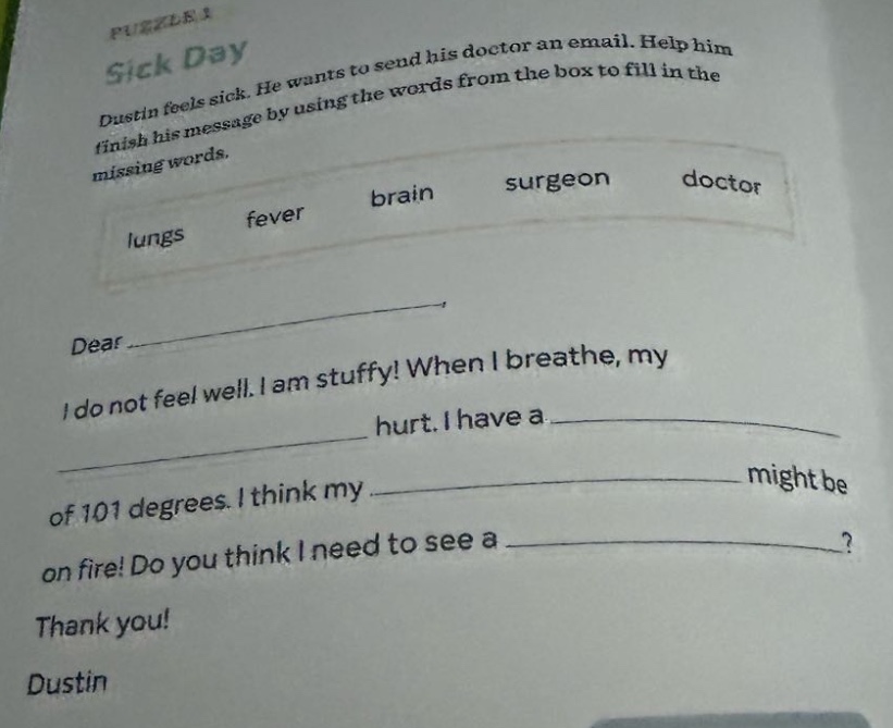 puzzle 1 sick day dustin feels sick. he wants to send his doctor an email. help him finish his message by using the words from the box to fill in the missing words. lungs fever brain surgeon doctor dear i do not feel well. i am stuffy! when i breathe, my hurt. i have a of 101 degrees. i think my might be on fire! do you think i need to see a? thank you! dustin