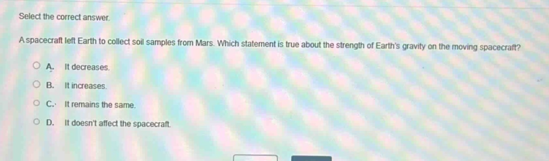 select the correct answer. a spacecraft left earth to collect soil samples from mars. which statement is true about the strength of earths gravity on the moving spacecraft? a. it decreases. b. it increases. c. it remains the same. d. it doesnt affect the spacecraft.