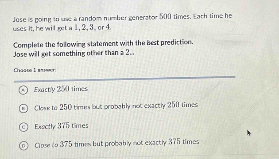 jose is going to use a random number generator 500 times. each time he uses it, he will get a 1, 2, 3, or 4. complete the following statement with the best prediction. jose will get something other than a 2... choose 1 answer: a exactly 250 times b close to 250 times but probably not exactly 250 times c exactly 375 times d close to 375 times but probably not exactly 375 times