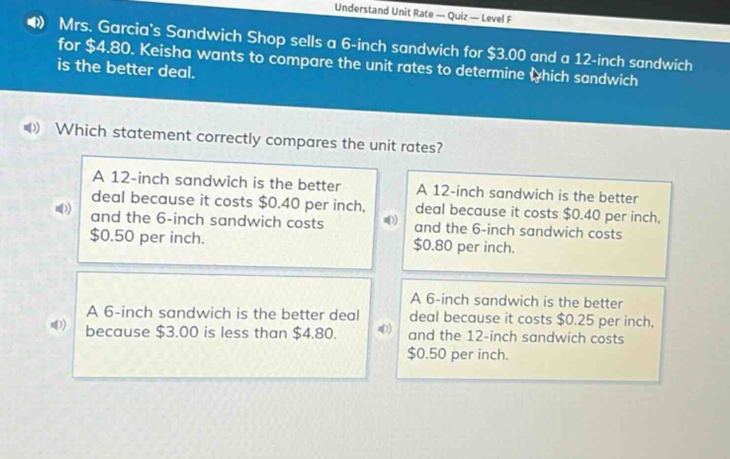 mrs. garcias sandwich shop sells a 6 - inch sandwich for $3.00 and a 12 - inch sandwich for $4.80. keisha wants to compare the unit rates to determine which sandwich is the better deal. which statement correctly compares the unit rates? a 12 - inch sandwich is the better deal because it costs $0.40 per inch, and the 6 - inch sandwich costs $0.50 per inch. a 12 - inch sandwich is the better deal because it costs $0.40 per inch, and the 6 - inch sandwich costs $0.80 per inch. a 6 - inch sandwich is the better deal because $3.00 is less than $4.80. a 6 - inch sandwich is the better deal because it costs $0.25 per inch, and the 12 - inch sandwich costs $0.50 per inch.