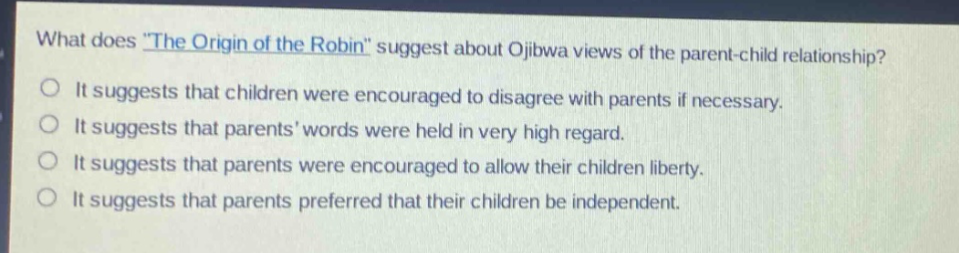 what does \the origin of the robin\ suggest about ojibwa views of the parent - child relationship? it suggests that children were encouraged to disagree with parents if necessary. it suggests that parents words were held in very high regard. it suggests that parents were encouraged to allow their children liberty. it suggests that parents preferred that their children be independent.