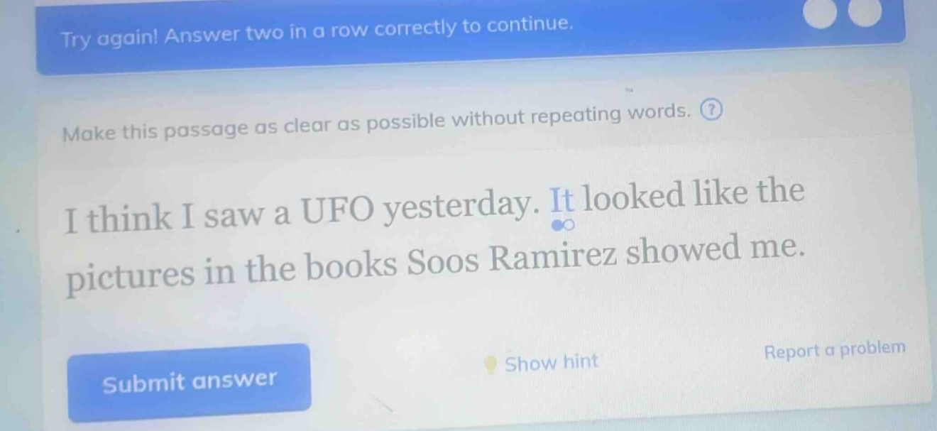 try again! answer two in a row correctly to continue. make this passage as clear as possible without repeating words. i think i saw a ufo yesterday. it looked like the pictures in the books soos ramirez showed me.