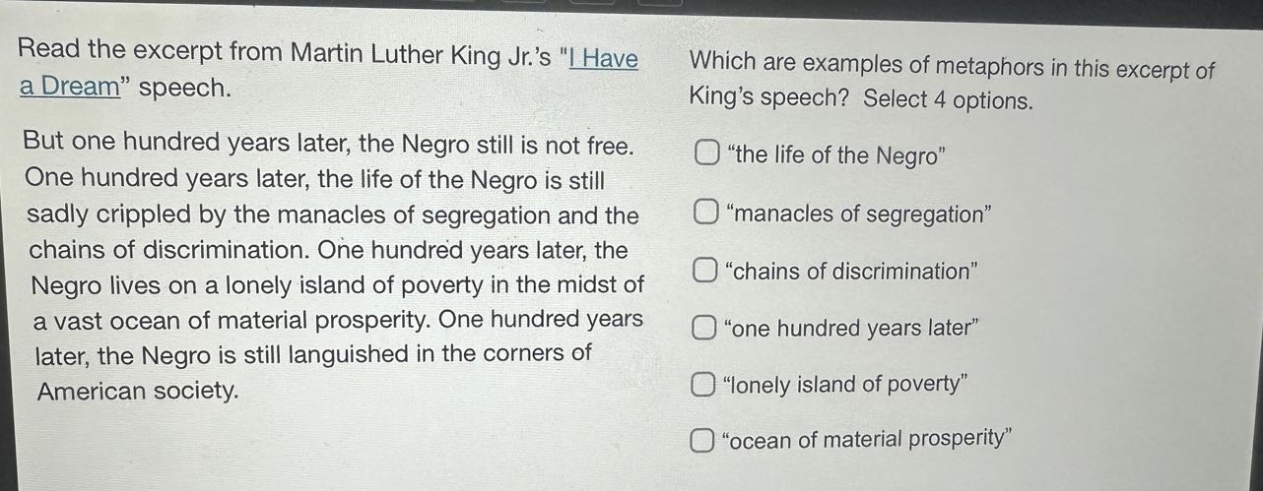 read the excerpt from martin luther king jr.s \i have a dream\ speech. but one hundred years later, the negro still is not free. one hundred years later, the life of the negro is still sadly crippled by the manacles of segregation and the chains of discrimination. one hundred years later, the negro lives on a lonely island of poverty in the midst of a vast ocean of material prosperity. one hundred years later, the negro is still languished in the corners of american society. which are examples of metaphors in this excerpt of kings speech? select 4 options. \the life of the negro\ \manacles of segregation\ \chains of discrimination\ \one hundred years later\ \lonely island of poverty\ \ocean of material prosperity\