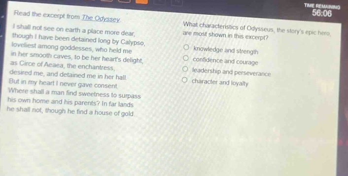 read the excerpt from the odyssey. i shall not see on earth a place more dear, though i have been detained long by calypso, loveliest among goddesses, who held me in her smooth caves, to be her hearts delight, as circe of aeaea, the enchantress, desired me, and detained me in her hall. but in my heart i never gave consent. where shall a man find sweetness to surpass his own home and his parents? in far lands he shall not, though he find a house of gold. what characteristics of odysseus, the storys epic hero, are most shown in this excerpt? knowledge and strength confidence and courage leadership and perseverance character and loyalty