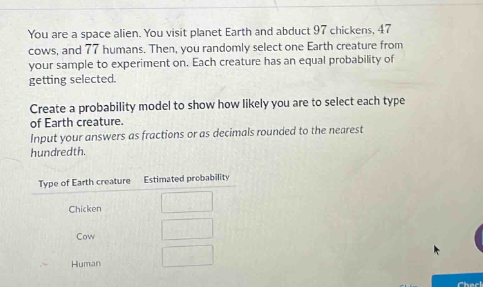 you are a space alien. you visit planet earth and abduct 97 chickens, 47 cows, and 77 humans. then, you randomly select one earth creature from your sample to experiment on. each creature has an equal probability of getting selected. create a probability model to show how likely you are to select each type of earth creature. input your answers as fractions or as decimals rounded to the nearest hundredth. type of earth creature estimated probability chicken cow human