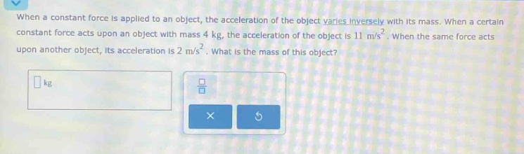 when a constant force is applied to an object, the acceleration of the object varies inversely with its mass. when a certain constant force acts upon an object with mass 4 kg, the acceleration of the object is 11 m/s². when the same force acts upon another object, its acceleration is 2 m/s². what is the mass of this object?
