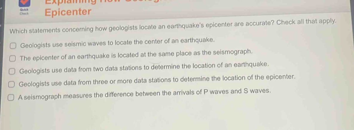which statements concerning how geologists locate an earthquakes epicenter are accurate? check all that apply. geologists use seismic waves to locate the center of an earthquake. the epicenter of an earthquake is located at the same place as the seismograph. geologists use data from two data stations to determine the location of an earthquake. geologists use data from three or more data stations to determine the location of the epicenter. a seismograph measures the difference between the arrivals of p waves and s waves.