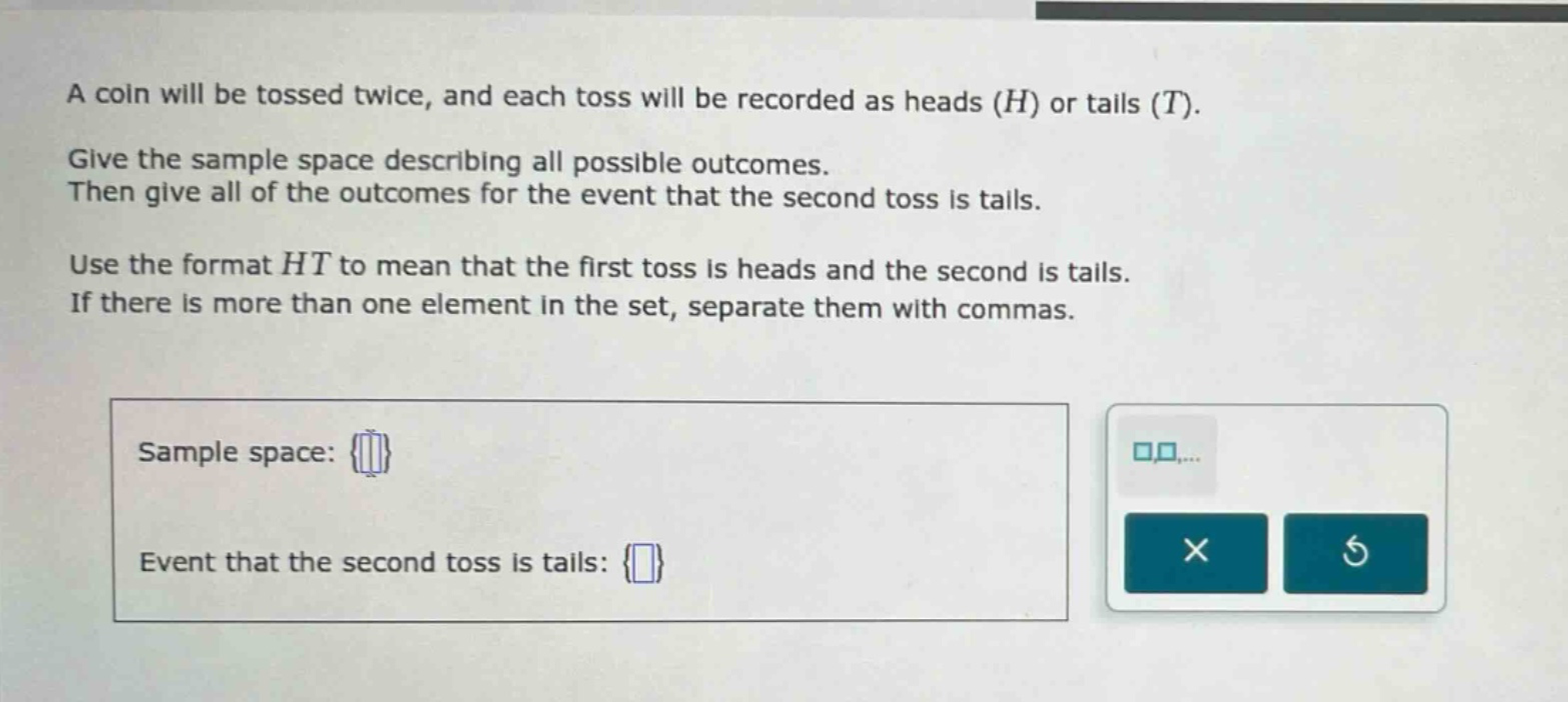 a coin will be tossed twice, and each toss will be recorded as heads (h) or tails (t). give the sample space describing all possible outcomes. then give all of the outcomes for the event that the second toss is tails. use the format ht to mean that the first toss is heads and the second is tails. if there is more than one element in the set, separate them with commas. sample space: {} event that the second toss is tails: {}
