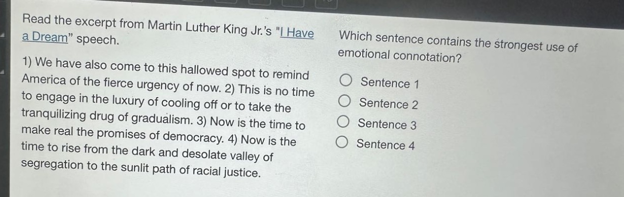 read the excerpt from martin luther king jr.s \i have a dream\ speech. 1) we have also come to this hallowed spot to remind america of the fierce urgency of now. 2) this is no time to engage in the luxury of cooling off or to take the tranquilizing drug of gradualism. 3) now is the time to make real the promises of democracy. 4) now is the time to rise from the dark and desolate valley of segregation to the sunlit path of racial justice. which sentence contains the strongest use of emotional connotation? sentence 1 sentence 2 sentence 3 sentence 4