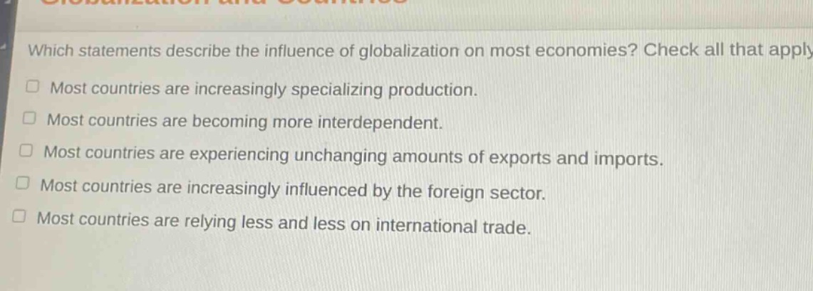 which statements describe the influence of globalization on most economies? check all that apply. most countries are increasingly specializing production. most countries are becoming more interdependent. most countries are experiencing unchanging amounts of exports and imports. most countries are increasingly influenced by the foreign sector. most countries are relying less and less on international trade.