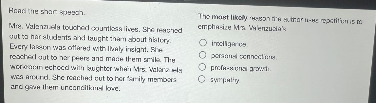 read the short speech. mrs. valenzuela touched countless lives. she reached out to her students and taught them about history. every lesson was offered with lively insight. she reached out to her peers and made them smile. the workroom echoed with laughter when mrs. valenzuela was around. she reached out to her family members and gave them unconditional love. the most likely reason the author uses repetition is to emphasize mrs. valenzuelas intelligence. personal connections. professional growth. sympathy.