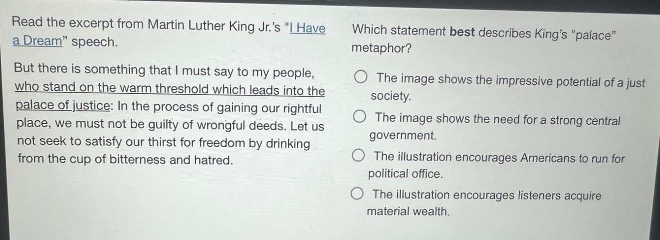 read the excerpt from martin luther king jr.s \i have a dream\ speech. but there is something that i must say to my people, who stand on the warm threshold which leads into the palace of justice: in the process of gaining our rightful place, we must not be guilty of wrongful deeds. let us not seek to satisfy our thirst for freedom by drinking from the cup of bitterness and hatred. which statement best describes kings \palace\ metaphor? the image shows the impressive potential of a just society. the image shows the need for a strong central government. the illustration encourages americans to run for political office. the illustration encourages listeners acquire material wealth.