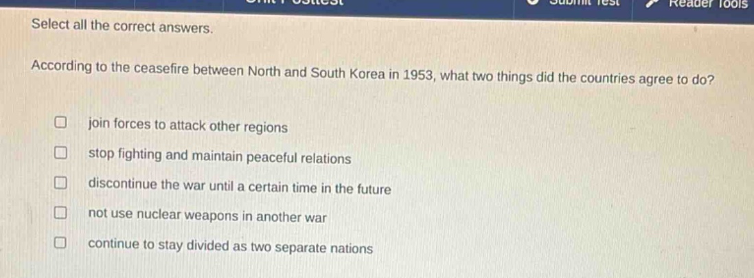 select all the correct answers. according to the ceasefire between north and south korea in 1953, what two things did the countries agree to do? join forces to attack other regions stop fighting and maintain peaceful relations discontinue the war until a certain time in the future not use nuclear weapons in another war continue to stay divided as two separate nations