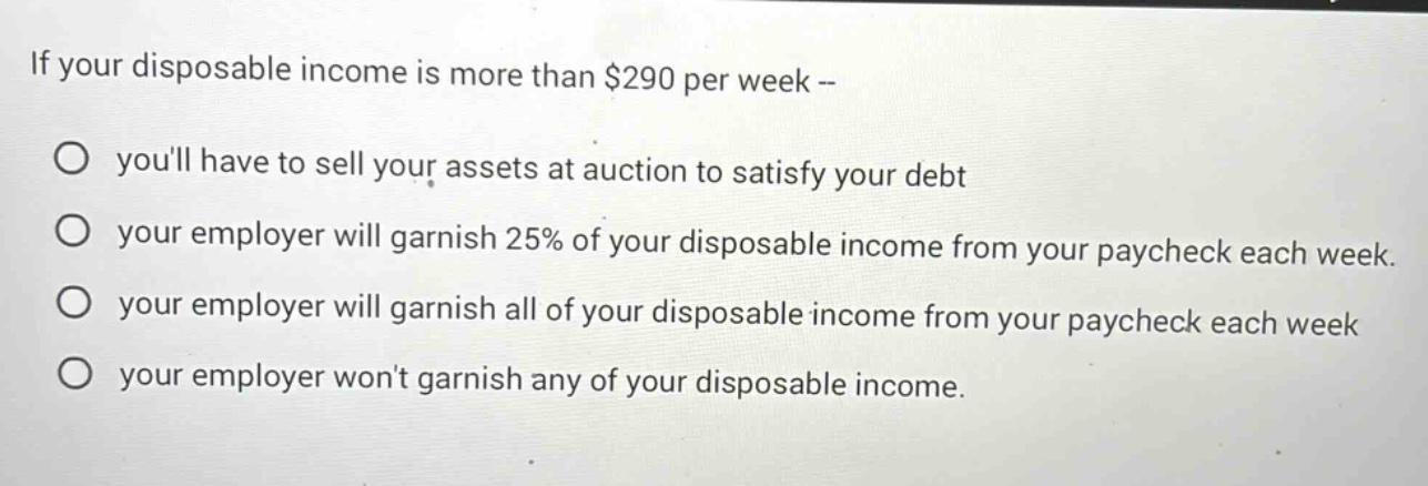 if your disposable income is more than $290 per week --\no youll have to sell your assets at auction to satisfy your debt\no your employer will garnish 25% of your disposable income from your paycheck each week.\no your employer will garnish all of your disposable income from your paycheck each week\no your employer wont garnish any of your disposable income.