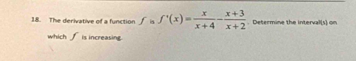 18. the derivative of a function f is f(x) = x/(x + 4) - (x + 3)/(x + 2). determine the interval(s) on which f is increasing.