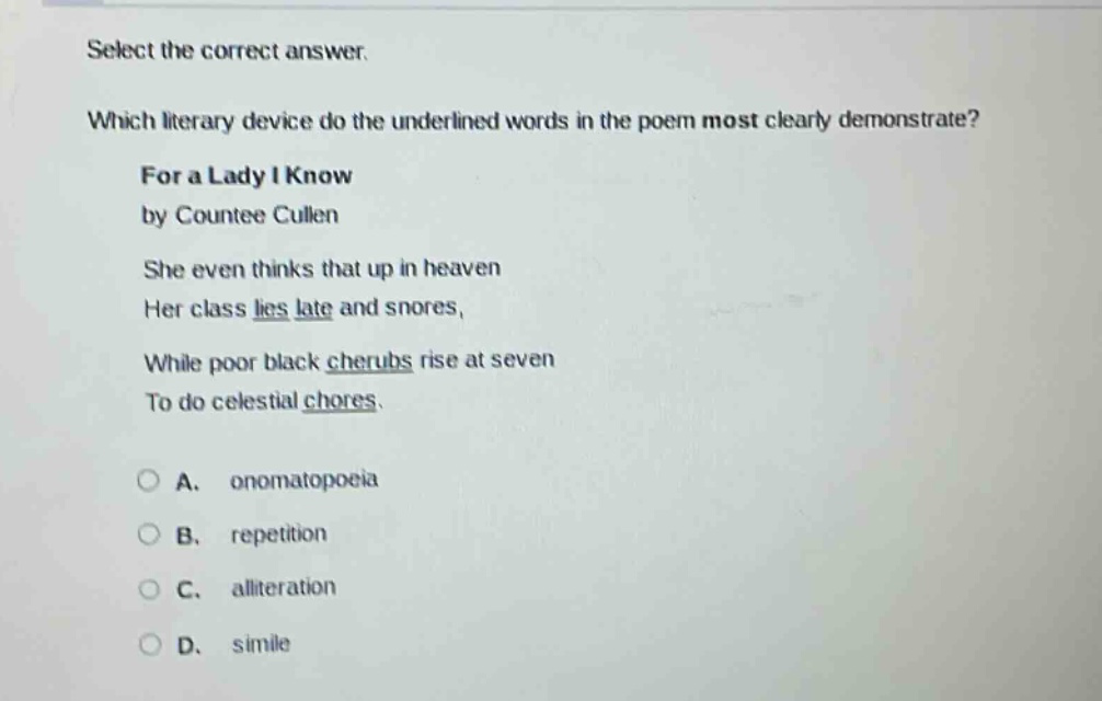 select the correct answer. which literary device do the underlined words in the poem most clearly demonstrate? for a lady i know by countee cullen she even thinks that up in heaven her class lies late and snores, while poor black cherubs rise at seven to do celestial chores. a. onomatopoeia b. repetition c. alliteration d. simile