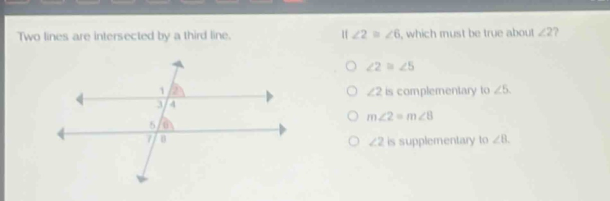 two lines are intersected by a third line. if ∠2 ≅ ∠6, which must be true about ∠2? ∠2 ≅ ∠5 ∠2 is complementary to ∠5. m∠2 = m∠8 ∠2 is supplementary to ∠8.
