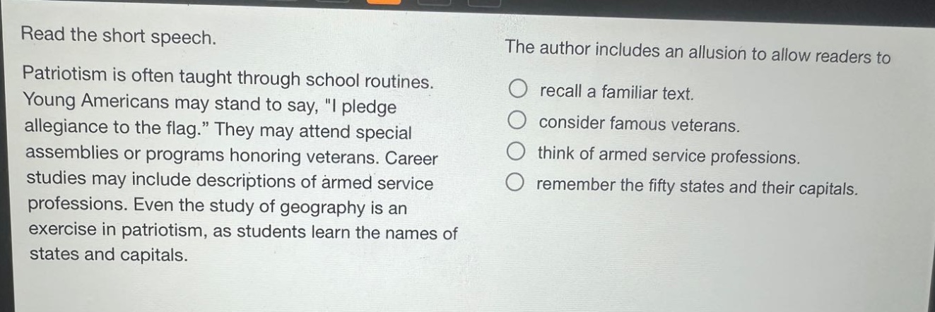 read the short speech. patriotism is often taught through school routines. young americans may stand to say, \i pledge allegiance to the flag.\ they may attend special assemblies or programs honoring veterans. career studies may include descriptions of armed service professions. even the study of geography is an exercise in patriotism, as students learn the names of states and capitals. the author includes an allusion to allow readers to recall a familiar text. consider famous veterans. think of armed service professions. remember the fifty states and their capitals.