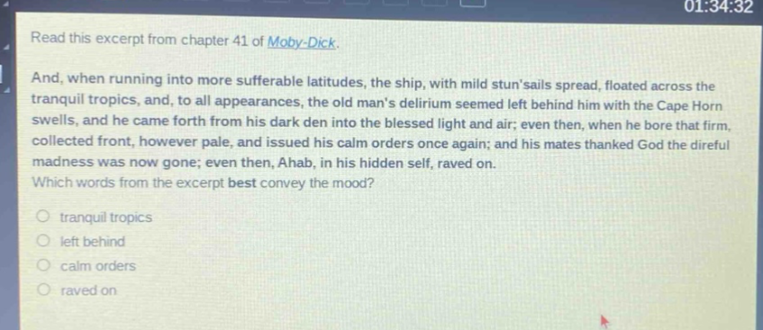 read this excerpt from chapter 41 of moby - dick. and, when running into more sufferable latitudes, the ship, with mild stunsails spread, floated across the tranquil tropics, and, to all appearances, the old mans delirium seemed left behind him with the cape horn swells, and he came forth from his dark den into the blessed light and air; even then, when he bore that firm, collected front, however pale, and issued his calm orders once again; and his mates thanked god the direful madness was now gone; even then, ahab, in his hidden self, raved on. which words from the excerpt best convey the mood? tranquil tropics left behind calm orders raved on