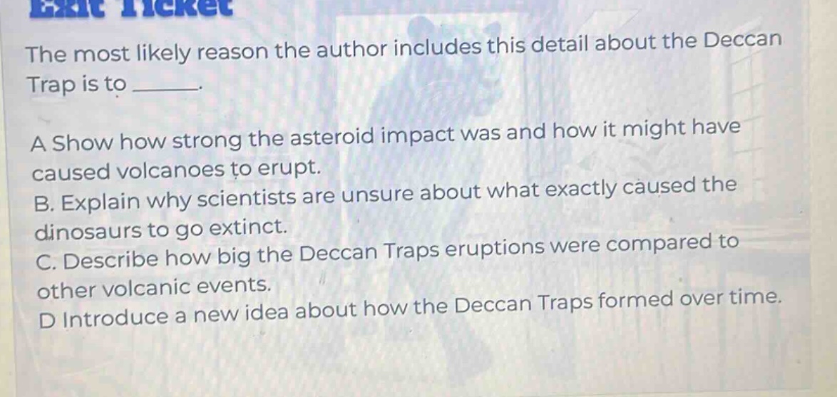 the most likely reason the author includes this detail about the deccan trap is to ______. a show how strong the asteroid impact was and how it might have caused volcanoes to erupt. b. explain why scientists are unsure about what exactly caused the dinosaurs to go extinct. c. describe how big the deccan traps eruptions were compared to other volcanic events. d introduce a new idea about how the deccan traps formed over time.