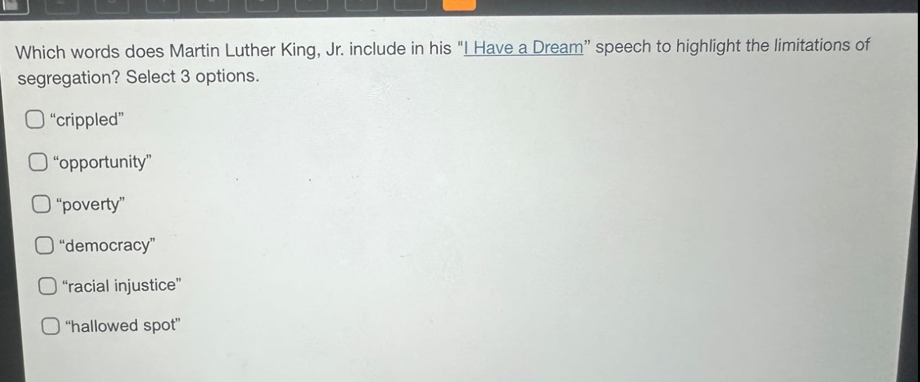 which words does martin luther king, jr. include in his \i have a dream\ speech to highlight the limitations of segregation? select 3 options. \crippled\ \opportunity\ \poverty\ \democracy\ \racial injustice\ \hallowed spot\