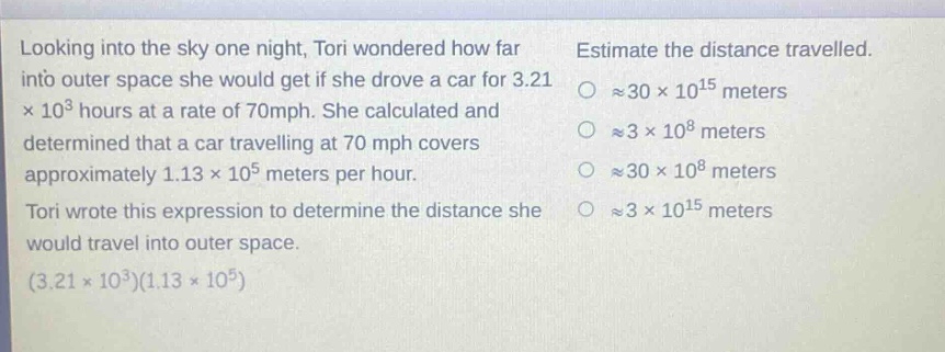 looking into the sky one night, tori wondered how far into outer space she would get if she drove a car for 3.21 × 10³ hours at a rate of 70mph. she calculated and determined that a car travelling at 70 mph covers approximately 1.13 × 10⁵ meters per hour. tori wrote this expression to determine the distance she would travel into outer space. (3.21 × 10³)(1.13 × 10⁵) estimate the distance travelled. ≈30 × 10¹⁵ meters ≈3 × 10⁸ meters ≈30 × 10⁸ meters ≈3 × 10¹⁵ meters