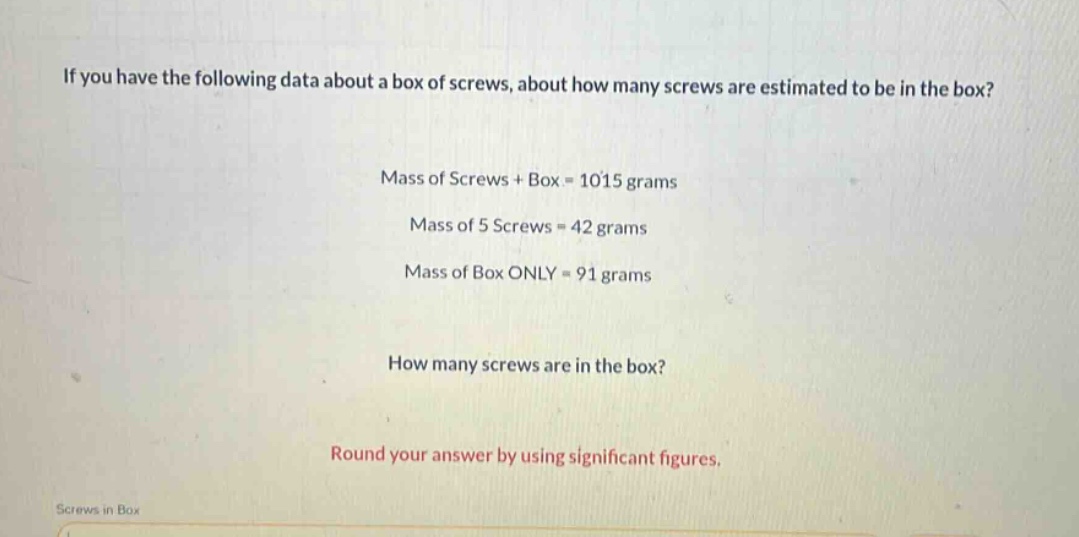 if you have the following data about a box of screws, about how many screws are estimated to be in the box? mass of screws + box = 1015 grams mass of 5 screws = 42 grams mass of box only = 91 grams how many screws are in the box? round your answer by using significant figures.