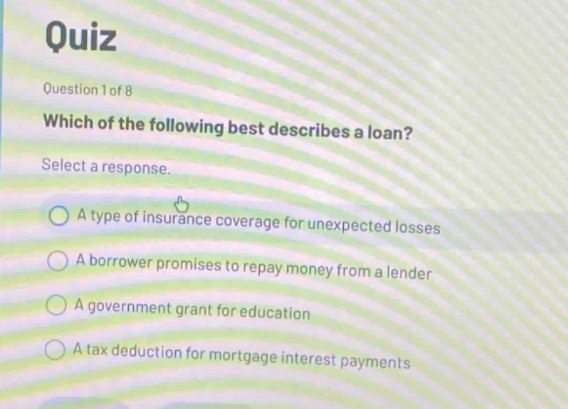 quiz question 1 of 8 which of the following best describes a loan? select a response. a type of insurance coverage for unexpected losses a borrower promises to repay money from a lender a government grant for education a tax deduction for mortgage interest payments