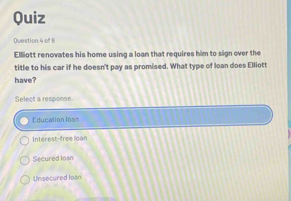 quiz\nquestion 4 of 8\nelliott renovates his home using a loan that requires him to sign over the title to his car if he doesnt pay as promised. what type of loan does elliott have?\nselect a response.\neducation loan\ninterest - free loan\nsecured loan\nunsecured loan