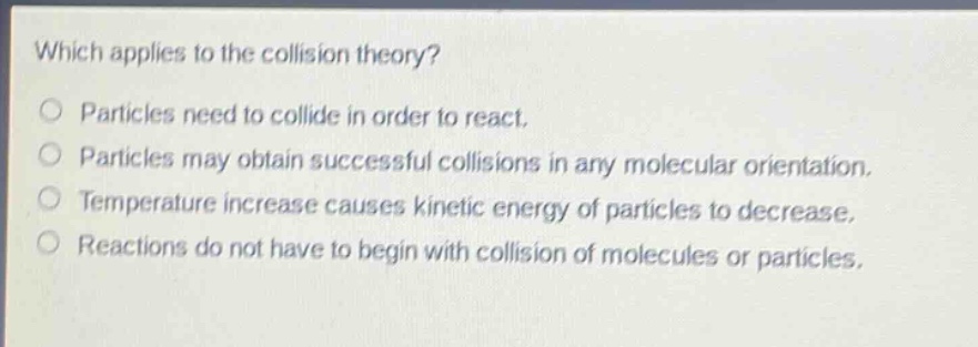 which applies to the collision theory?\no particles need to collide in order to react.\no particles may obtain successful collisions in any molecular orientation.\no temperature increase causes kinetic energy of particles to decrease.\no reactions do not have to begin with collision of molecules or particles.