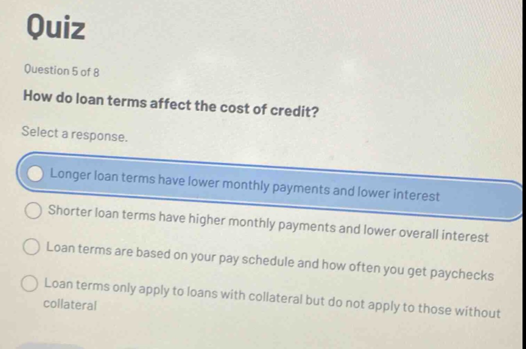quiz question 5 of 8 how do loan terms affect the cost of credit? select a response. longer loan terms have lower monthly payments and lower interest shorter loan terms have higher monthly payments and lower overall interest loan terms are based on your pay schedule and how often you get paychecks loan terms only apply to loans with collateral but do not apply to those without collateral