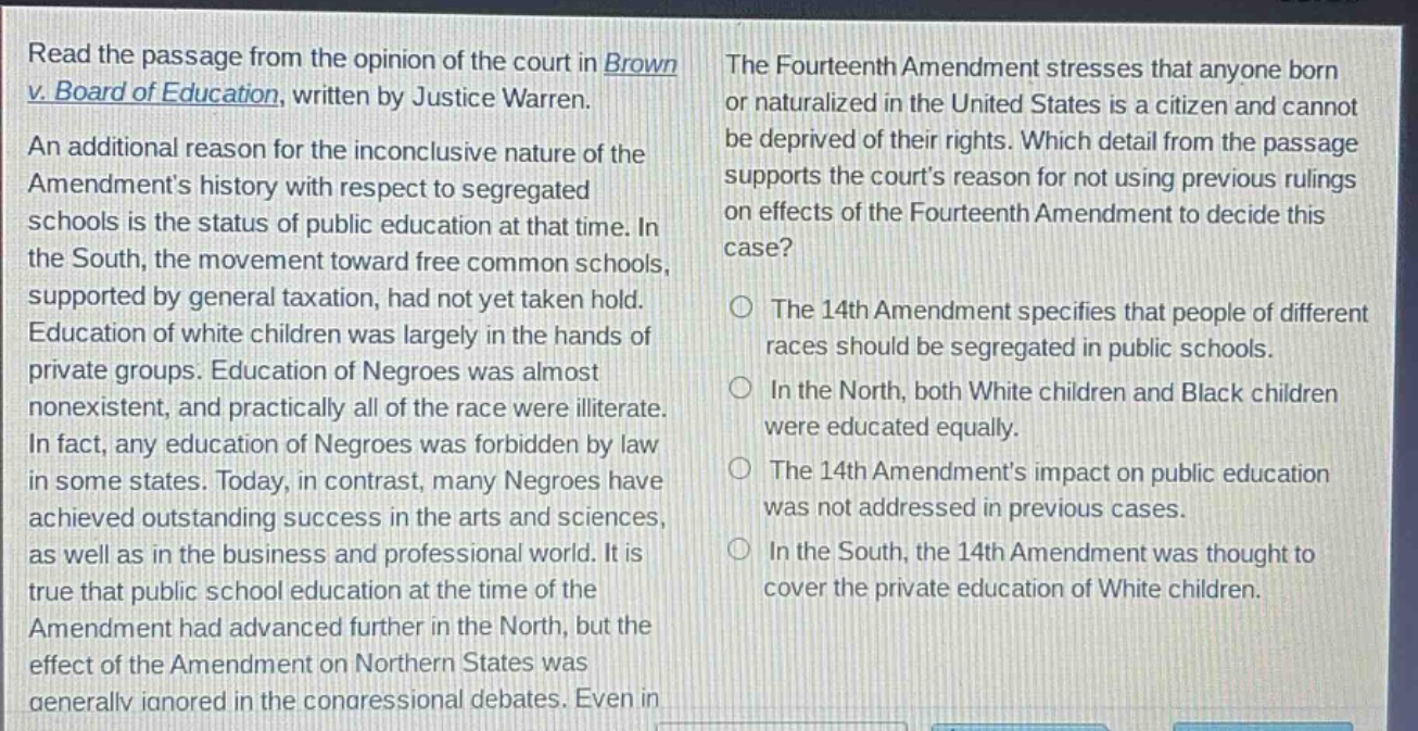 read the passage from the opinion of the court in brown v. board of education, written by justice warren. an additional reason for the inconclusive nature of the amendments history with respect to segregated schools is the status of public education at that time. in the south, the movement toward free common schools, supported by general taxation, had not yet taken hold. education of white children was largely in the hands of private groups. education of negroes was almost nonexistent, and practically all of the race were illiterate. in fact, any education of negroes was forbidden by law in some states. today, in contrast, many negroes have achieved outstanding success in the arts and sciences, as well as in the business and professional world. it is true that public school education at the time of the amendment had advanced further in the north, but the effect of the amendment on northern states was generally ignored in the congressional debates. even in the fourteenth amendment stresses that anyone born or naturalized in the united states is a citizen and cannot be deprived of their rights. which detail from the passage supports the courts reason for not using previous rulings on effects of the fourteenth amendment to decide this case? the 14th amendment specifies that people of different races should be segregated in public schools. in the north, both white children and black children were educated equally. the 14th amendments impact on public education was not addressed in previous cases. in the south, the 14th amendment was thought to cover the private education of white children.