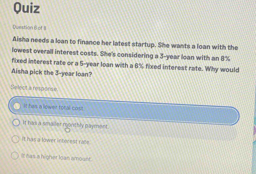 quiz\nquestion 6 of 8\naisha needs a loan to finance her latest startup. she wants a loan with the lowest overall interest costs. she’s considering a 3 - year loan with an 8% fixed interest rate or a 5 - year loan with a 6% fixed interest rate. why would aisha pick the 3 - year loan?\nselect a response.\nit has a lower total cost.\nit has a smaller monthly payment.\nit has a lower interest rate.\nit has a higher loan amount.