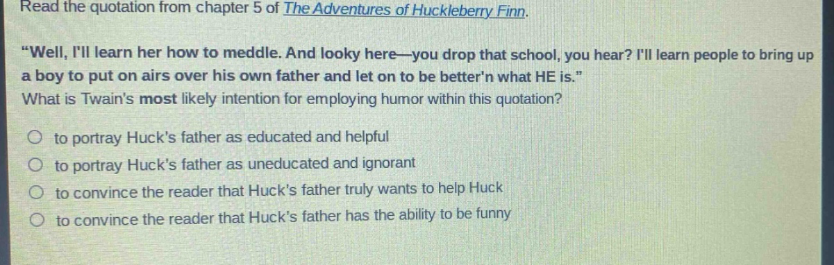 read the quotation from chapter 5 of the adventures of huckleberry finn. \well, ill learn her how to meddle. and looky here—you drop that school, you hear? ill learn people to bring up a boy to put on airs over his own father and let on to be bettern what he is.\ what is twains most likely intention for employing humor within this quotation? to portray hucks father as educated and helpful to portray hucks father as uneducated and ignorant to convince the reader that hucks father truly wants to help huck to convince the reader that hucks father has the ability to be funny