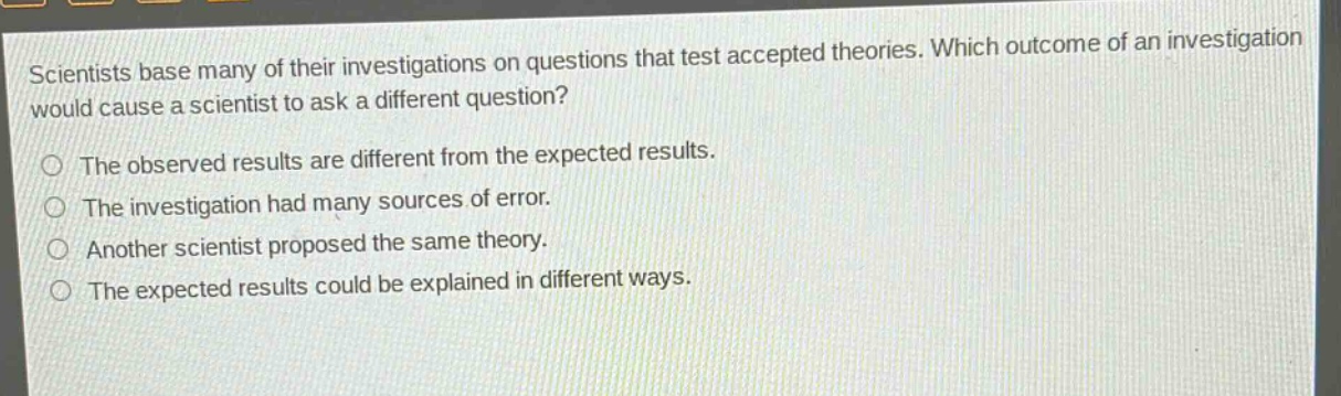 scientists base many of their investigations on questions that test accepted theories. which outcome of an investigation would cause a scientist to ask a different question? the observed results are different from the expected results. the investigation had many sources of error. another scientist proposed the same theory. the expected results could be explained in different ways.